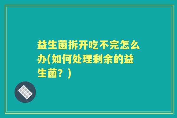 益生菌拆开吃不完怎么办(如何处理剩余的益生菌?) 益生菌拆开吃不完怎么办(如何处理剩余的益生菌?)