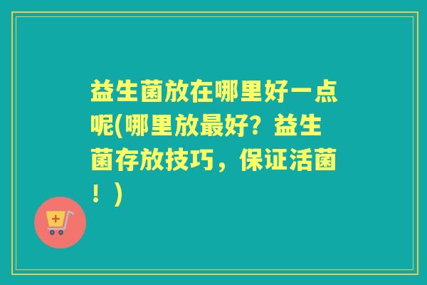 益生菌放在哪里好一点呢(哪里放好？益生菌存放技巧，保证活菌！)