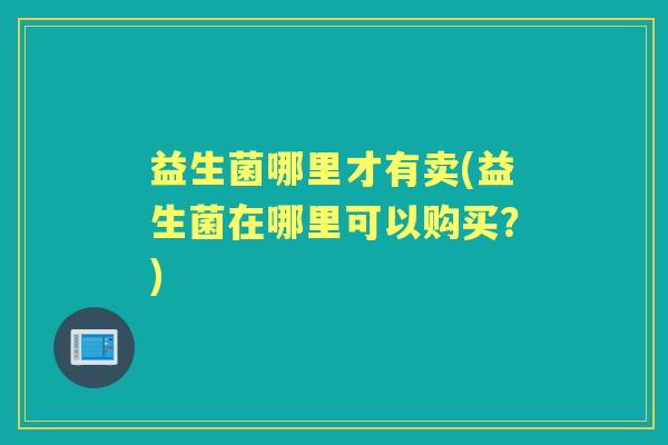 益生菌哪里才有卖(益生菌在哪里可以购买？)