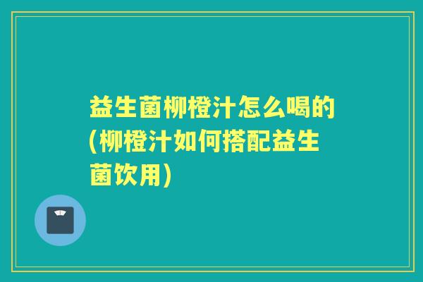 益生菌柳橙汁怎么喝的(柳橙汁如何搭配益生菌饮用) 益生菌柳橙汁怎么喝的(柳橙汁如何搭配益生菌饮用)