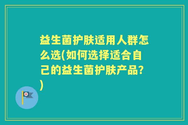 益生菌护肤适用人群怎么选(如何选择适合自己的益生菌护肤产品？)