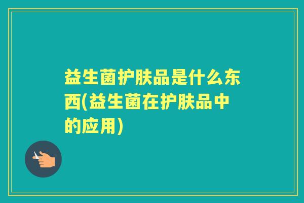 益生菌护肤品是什么东西(益生菌在护肤品中的应用) 益生菌护肤品是什么东西(益生菌在护肤品中的应用)