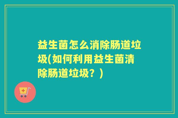 益生菌怎么消除肠道垃圾(如何利用益生菌清除肠道垃圾?) 益生菌怎么消除肠道垃圾(如何利用益生菌清除肠道垃圾?)