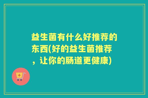 益生菌有什么好推荐的东西(好的益生菌推荐,让你的肠道更健康) 益生菌有什么好推荐的东西(好的益生菌推荐,让你的肠道更健康)
