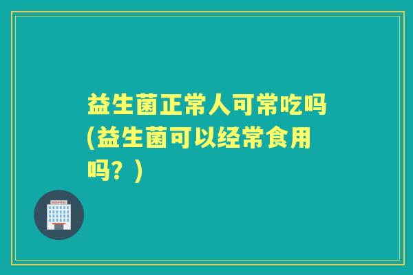 益生菌正常人可常吃吗(益生菌可以经常食用吗?) 益生菌正常人可常吃吗(益生菌可以经常食用吗?)