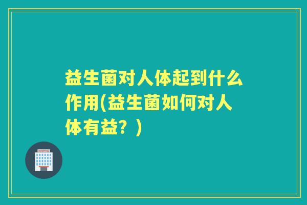 益生菌对人体起到什么作用(益生菌如何对人体有益?) 益生菌对人体起到什么作用(益生菌如何对人体有益?)