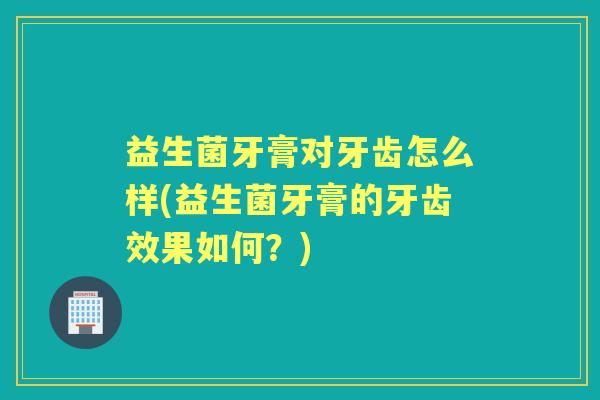 益生菌牙膏对牙齿怎么样(益生菌牙膏的牙齿效果如何?) 益生菌牙膏对牙齿怎么样(益生菌牙膏的牙齿效果如何?)