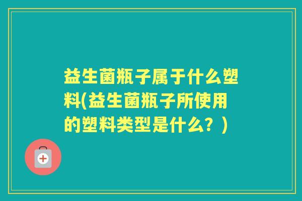 益生菌瓶子属于什么塑料(益生菌瓶子所使用的塑料类型是什么？)