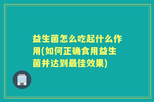 益生菌怎么吃起什么作用(如何正确食用益生菌并达到佳效果)