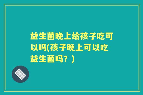 益生菌晚上给孩子吃可以吗(孩子晚上可以吃益生菌吗？)