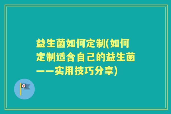 益生菌如何定制(如何定制适合自己的益生菌——实用技巧分享)