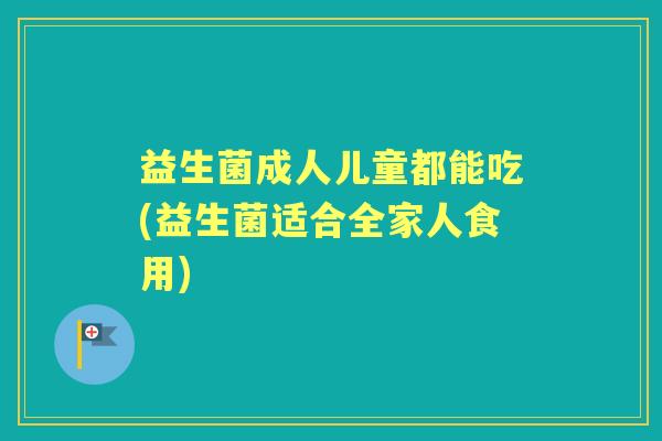 益生菌成人儿童都能吃(益生菌适合全家人食用)