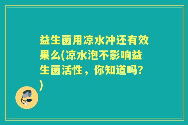 益生菌用凉水冲还有效果么(凉水泡不影响益生菌活性，你知道吗？)