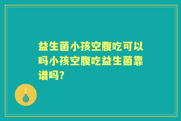 益生菌小孩空腹吃可以吗小孩空腹吃益生菌靠谱吗？