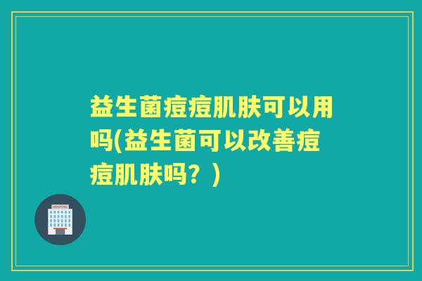 益生菌痘痘可以用吗(益生菌可以改善痘痘吗？)