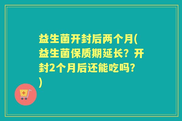 益生菌开封后两个月(益生菌保质期延长?开封2个月后还能吃吗?) 益生菌开封后两个月(益生菌保质期延长?开封2个月后还能吃吗?)