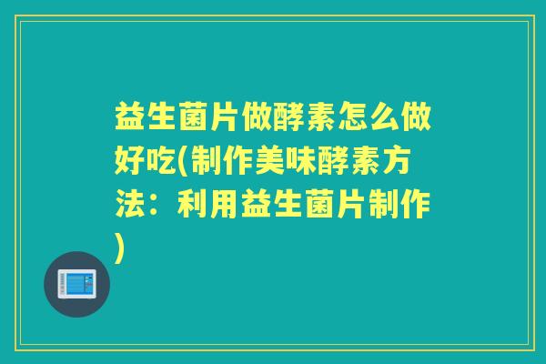 益生菌片做酵素怎么做好吃(制作美味酵素方法：利用益生菌片制作)