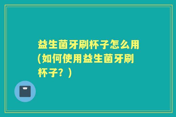 益生菌牙刷杯子怎么用(如何使用益生菌牙刷杯子？)