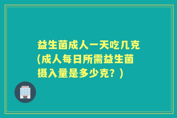 益生菌成人一天吃几克(成人每日所需益生菌摄入量是多少克？)