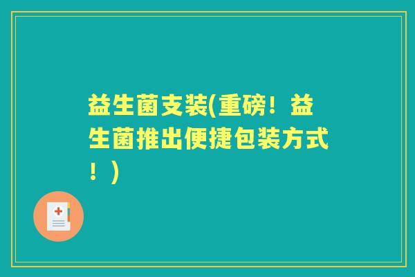 益生菌支装(重磅!益生菌推出便捷包装方式!) 益生菌支装(重磅!益生菌推出便捷包装方式!)