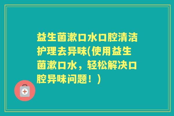 益生菌漱口水口腔清洁护理去异味(使用益生菌漱口水，轻松解决口腔异味问题！)