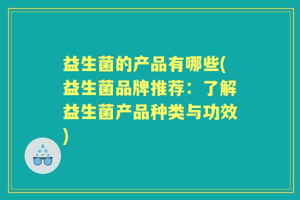 益生菌的产品有哪些(益生菌品牌推荐:了解益生菌产品种类与功效) 益生菌的产品有哪些(益生菌品牌推荐:了解益生菌产品种类与功效)