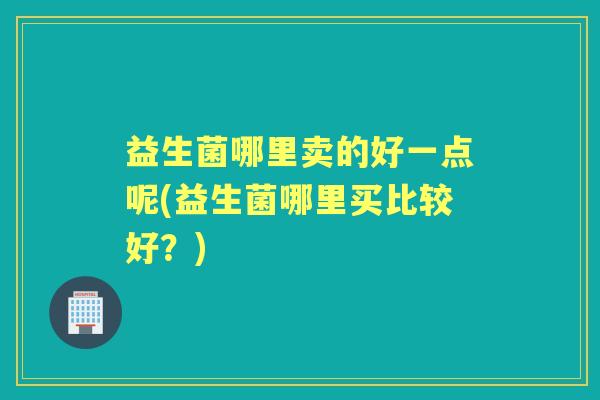 益生菌哪里卖的好一点呢(益生菌哪里买比较好?) 益生菌哪里卖的好一点呢(益生菌哪里买比较好?)