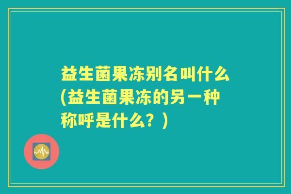 益生菌果冻别名叫什么(益生菌果冻的另一种称呼是什么?) 益生菌果冻别名叫什么(益生菌果冻的另一种称呼是什么?)