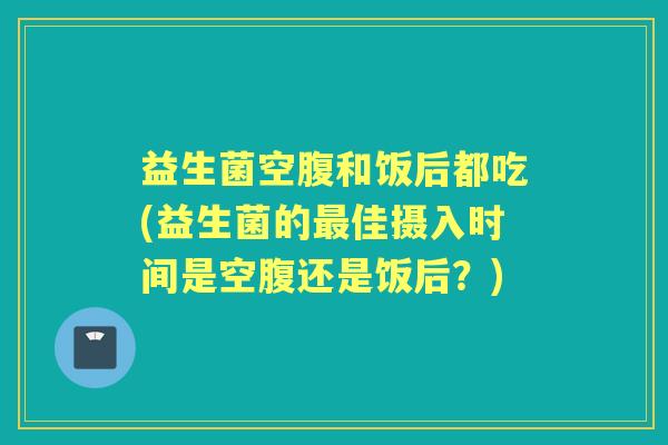 益生菌空腹和饭后都吃(益生菌的佳摄入时间是空腹还是饭后?) 益生菌空腹和饭后都吃(益生菌的佳摄入时间是空腹还是饭后?)