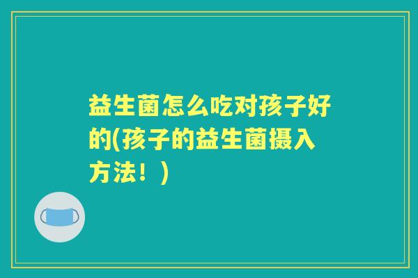 益生菌怎么吃对孩子好的(孩子的益生菌摄入方法!) 益生菌怎么吃对孩子好的(孩子的益生菌摄入方法!)