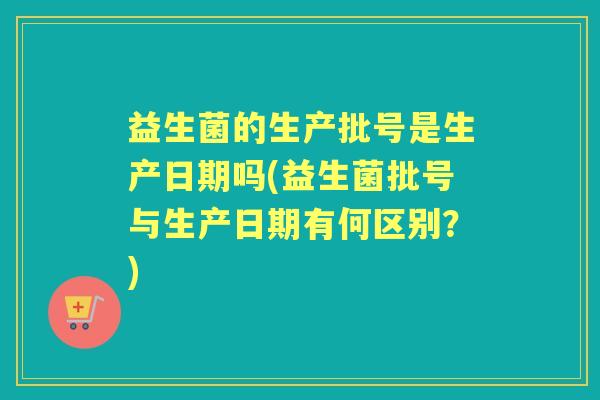 益生菌的生产批号是生产日期吗(益生菌批号与生产日期有何区别？)