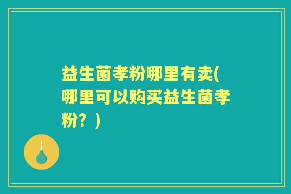 益生菌孝粉哪里有卖(哪里可以购买益生菌孝粉?) 益生菌孝粉哪里有卖(哪里可以购买益生菌孝粉?)