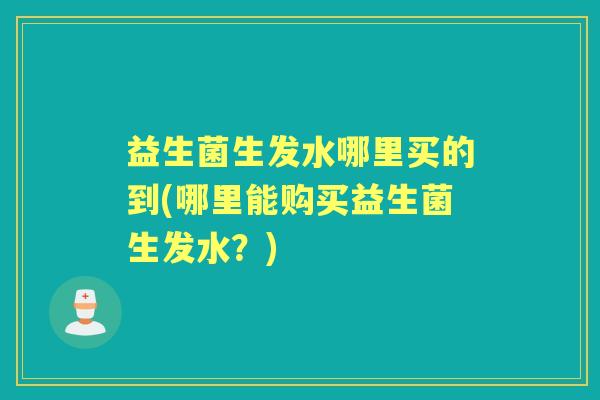 益生菌生发水哪里买的到(哪里能购买益生菌生发水?) 益生菌生发水哪里买的到(哪里能购买益生菌生发水?)