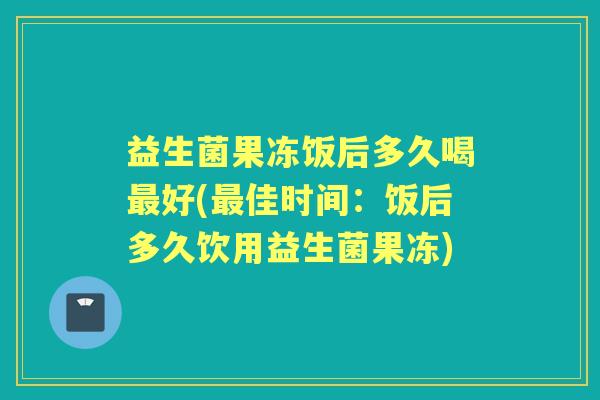 益生菌果冻饭后多久喝好(佳时间:饭后多久饮用益生菌果冻) 益生菌果冻饭后多久喝好(佳时间:饭后多久饮用益生菌果冻)