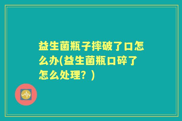 益生菌瓶子摔破了口怎么办(益生菌瓶口碎了怎么处理?) 益生菌瓶子摔破了口怎么办(益生菌瓶口碎了怎么处理?)