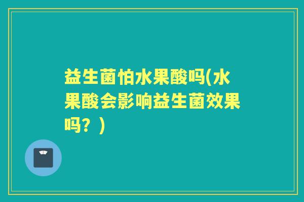 益生菌怕水果酸吗(水果酸会影响益生菌效果吗?) 益生菌怕水果酸吗(水果酸会影响益生菌效果吗?)