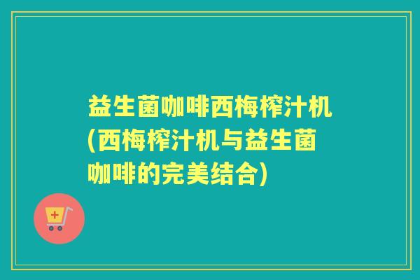 益生菌咖啡西梅榨汁机(西梅榨汁机与益生菌咖啡的完美结合)