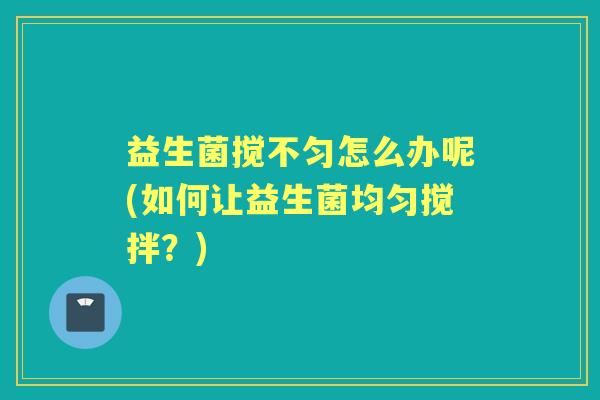 益生菌搅不匀怎么办呢(如何让益生菌均匀搅拌?) 益生菌搅不匀怎么办呢(如何让益生菌均匀搅拌?)