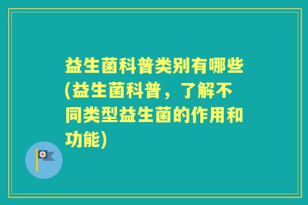 益生菌科普类别有哪些(益生菌科普,了解不同类型益生菌的作用和功能) 益生菌科普类别有哪些(益生菌科普,了解不同类型益生菌的作用和功能)