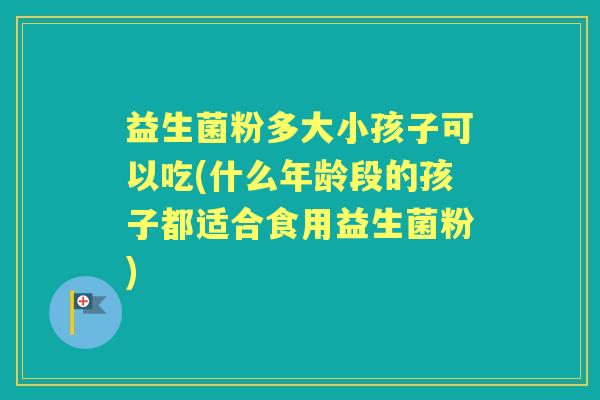 益生菌粉多大小孩子可以吃(什么年龄段的孩子都适合食用益生菌粉) 益生菌粉多大小孩子可以吃(什么年龄段的孩子都适合食用益生菌粉)