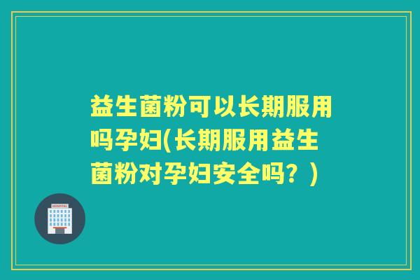益生菌粉可以长期服用吗孕妇(长期服用益生菌粉对孕妇安全吗?) 益生菌粉可以长期服用吗孕妇(长期服用益生菌粉对孕妇安全吗?)