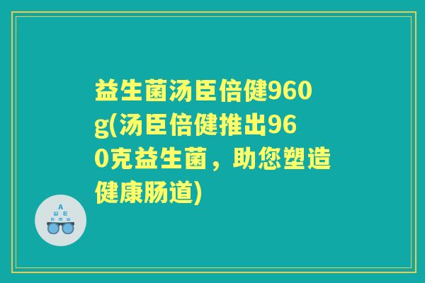 益生菌汤臣倍健960g(汤臣倍健推出960克益生菌,助您塑造健康肠道) 益生菌汤臣倍健960g(汤臣倍健推出960克益生菌,助您塑造健康肠道)