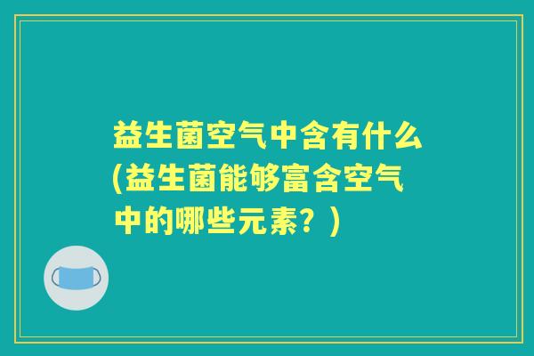 益生菌空气中含有什么(益生菌能够富含空气中的哪些元素?) 益生菌空气中含有什么(益生菌能够富含空气中的哪些元素?)