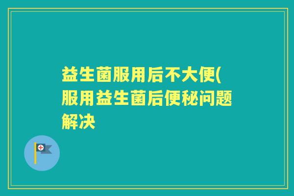 益生菌服用后不大便(服用益生菌后问题解决 益生菌服用后不大便(服用益生菌后问题解决