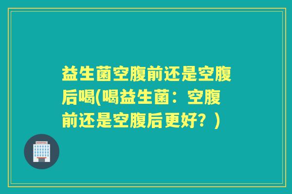 益生菌空腹前还是空腹后喝(喝益生菌:空腹前还是空腹后更好?) 益生菌空腹前还是空腹后喝(喝益生菌:空腹前还是空腹后更好?)