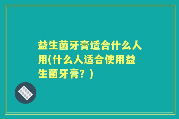 益生菌牙膏适合什么人用(什么人适合使用益生菌牙膏？)