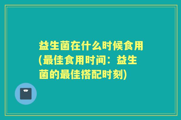 益生菌在什么时候食用(佳食用时间:益生菌的佳搭配时刻) 益生菌在什么时候食用(佳食用时间:益生菌的佳搭配时刻)