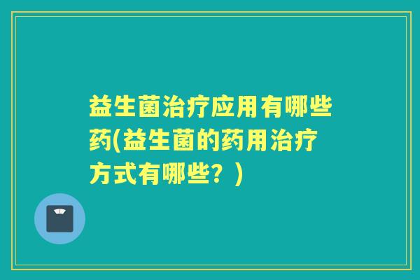 益生菌应用有哪些药(益生菌的药用方式有哪些?) 益生菌应用有哪些药(益生菌的药用方式有哪些?)