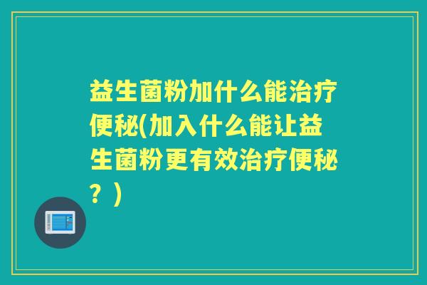 益生菌粉加什么能(加入什么能让益生菌粉更有效？)