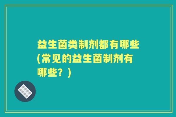 益生菌类制剂都有哪些(常见的益生菌制剂有哪些?) 益生菌类制剂都有哪些(常见的益生菌制剂有哪些?)